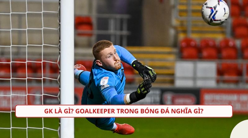 GK là gì trong bóng đá? Tìm hiểu về vai trò không thể thay thế của thủ môn